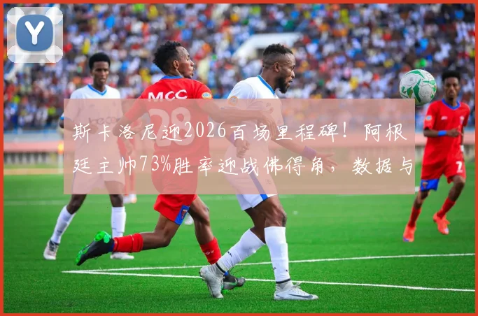 斯卡洛尼迎2026百场里程碑！阿根廷主帅73%胜率迎战佛得角，数据与战术全解读
