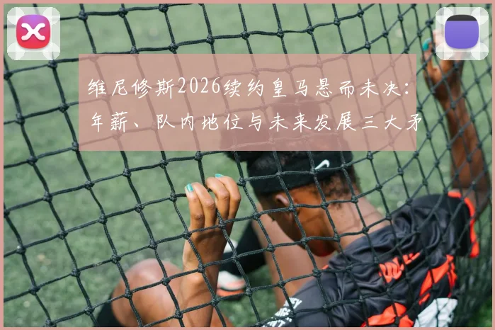 维尼修斯2026续约皇马悬而未决：年薪、队内地位与未来发展三大矛盾点深度剖析