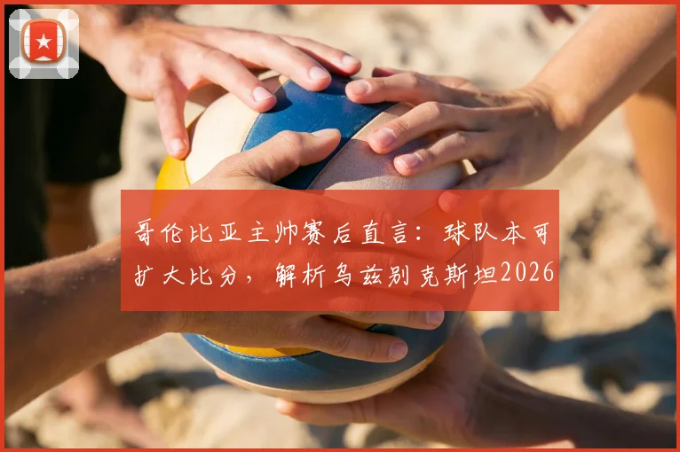 哥伦比亚主帅赛后直言：球队本可扩大比分，解析乌兹别克斯坦2026年坚韧防守战术