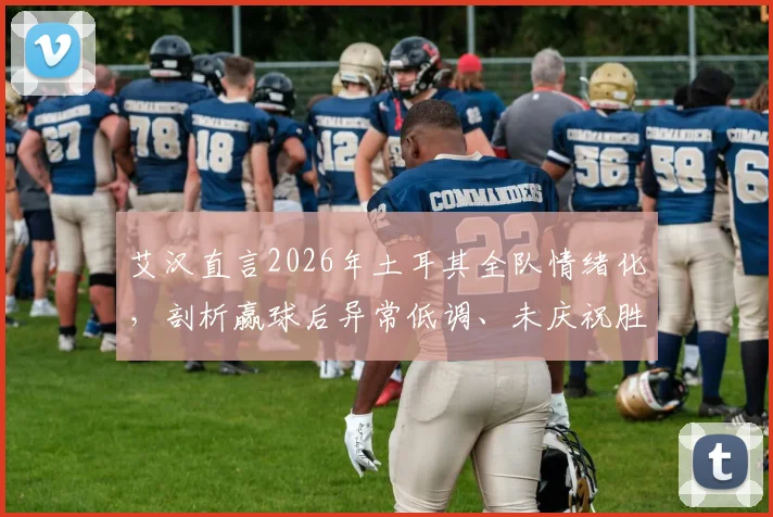 艾汉直言2026年土耳其全队情绪化，剖析赢球后异常低调、未庆祝胜利的真实原因