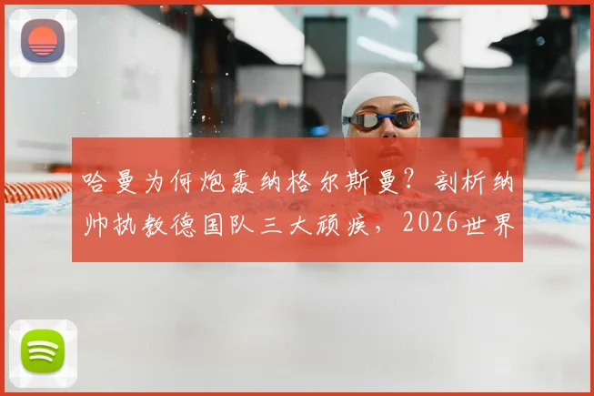 哈曼为何炮轰纳格尔斯曼？剖析纳帅执教德国队三大顽疾，2026世界杯前景堪忧