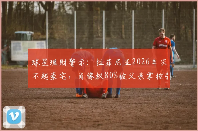 球星理财警示：拉菲尼亚2026年买不起豪宅，肖像权80%被父亲掌控引深思