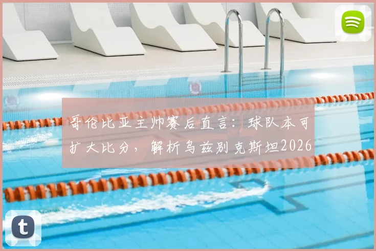 哥伦比亚主帅赛后直言：球队本可扩大比分，解析乌兹别克斯坦2026年坚韧防守战术