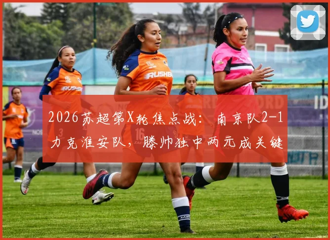 2026苏超第X轮焦点战：南京队2-1力克淮安队，滕帅独中两元成关键先生，赛后积分榜有何变化？