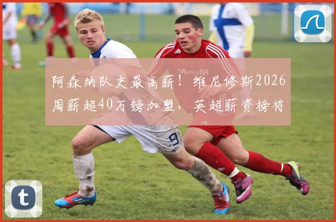 阿森纳队史最高薪!维尼修斯2026周薪超40万镑加盟,英超薪资榜将洗牌?最新转会动态解读