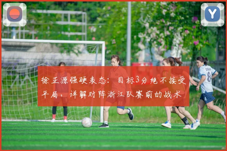 徐正源强硬表态:目标3分绝不接受平局,详解对阵浙江队赛前的战术决心与深层影响