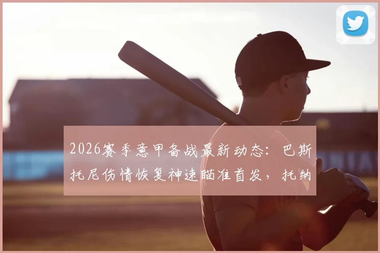 2026赛季意甲备战最新动态:巴斯托尼伤情恢复神速瞄准首发,托纳利高强度训练状态无碍解析