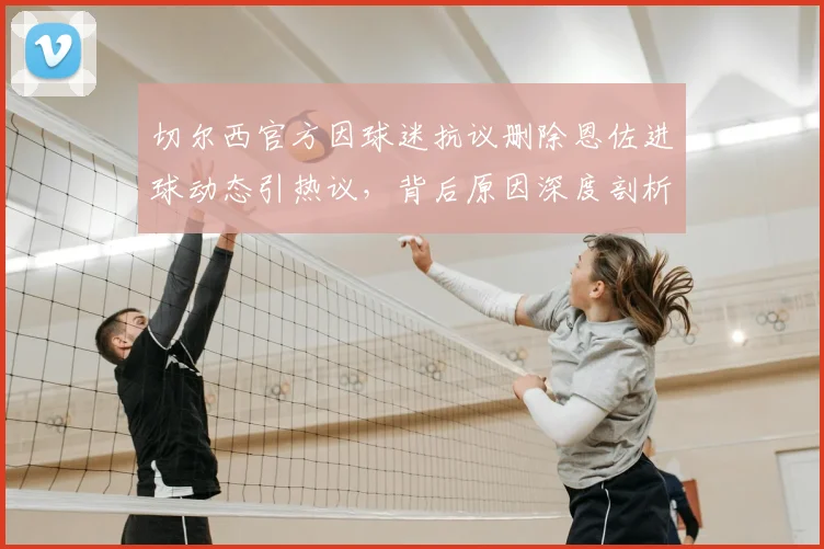 切尔西官方因球迷抗议删除恩佐进球动态引热议，背后原因深度剖析